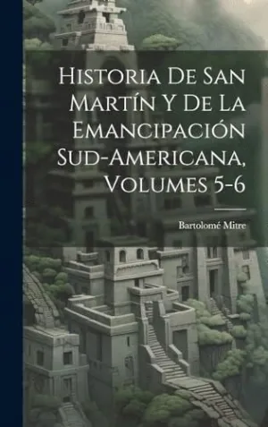 HISTORIA DE SAN MARTÍN Y DE LA EMANCIPACIÓN SUD-AMERICANA, VOLUMES 5-6.