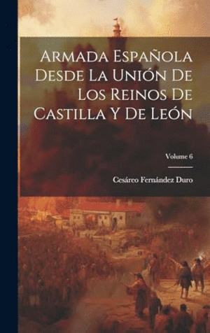 ARMADA ESPAÑOLA DESDE LA UNIÓN DE LOS REINOS DE CASTILLA Y DE LEÓN; VOLUME 6.