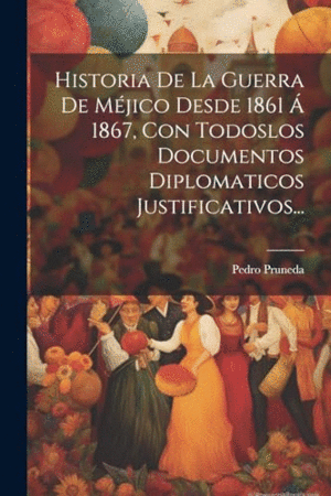 HISTORIA DE LA GUERRA DE MÉJICO DESDE 1861 AÜ 1867, CON TODOSLOS DOCUMENTOS DIPLOMATICOS JUSTIFICATI