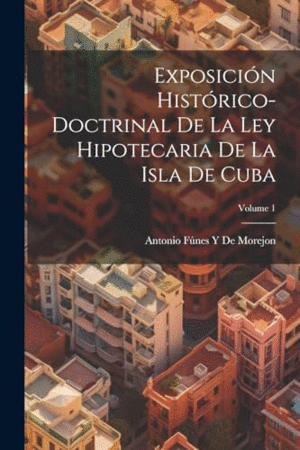 EXPOSICIÓN HISTÓRICO-DOCTRINAL DE LA LEY HIPOTECARIA DE LA ISLA DE CUBA; VOLUME 1.