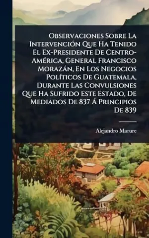 OBSERVACIONES SOBRE LA INTERVENCIÃ³N QUE HA TENIDO EL EX-PRESIDENTE DE CENTRO-AMÃ©RICA, GENERAL FRANCISCO MORAZÃ¡N, EN LOS NEGOCIOS POLÃ­TICOS DE GUATEMALA, DURANTE LAS CONVULSIONES QUE HA SUFRIDO EST