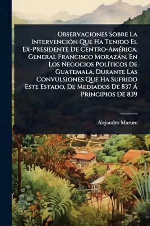 OBSERVACIONES SOBRE LA INTERVENCIÃ³N QUE HA TENIDO EL EX-PRESIDENTE DE CENTRO-AMÃ©RICA, GENERAL FRANCISCO MORAZÃ¡N, EN LOS NEGOCIOS POLÃ­TICOS DE GUATEMALA, DURANTE LAS CONVULSIONES QUE HA SUFRIDO EST