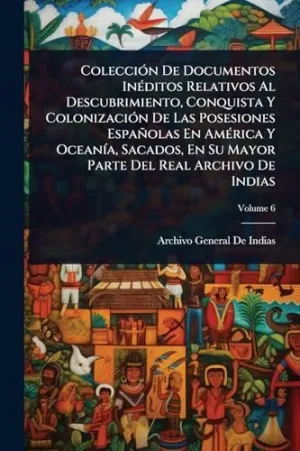 Colecciã³N de Documentos Inã©Ditos Relativos Al Descubrimiento, Conquista y Colonizaciã³N de las Posesiones Espaã±Olas en Amã©Rica y Oceanã­a, Sacados, en Su Mayor Parte del Real Archivo de Indias