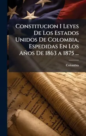 Constitucion I Leyes de los Estados Unidos de Colombia, Espedidas en los Aã±Os de 1863 a 1875...