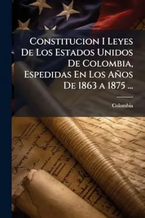 Constitucion I Leyes de los Estados Unidos de Colombia, Espedidas en los Aã±Os de 1863 a 1875...