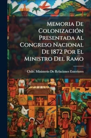 MEMORIA DE COLONIZACIÃ³N PRESENTADA AL CONGRESO NACIONAL DE 1872 POR EL MINISTRO DEL RAMO