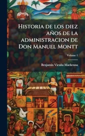 Historia de los Diez Aã±Os de la Administracion de Don Manuel Montt
