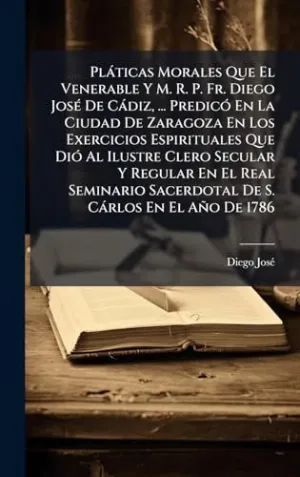 PLÃ¡TICAS MORALES QUE EL VENERABLE Y M. R. P. FR. DIEGO JOSÃ© DE CÃ¡DIZ, ... PREDICÃ³ EN LA CIUDAD DE ZARAGOZA EN LOS EXERCICIOS ESPIRITUALES QUE DIÃ³ AL ILUSTRE CLERO SECULAR Y REGULAR EN EL REAL SEM
