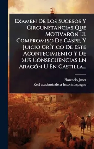 Examen de los Sucesos y Circunstancias que Motivaron el Compromiso de Caspe, y Juicio Crã­tico de este Acontecimiento y de Sus Consecuencias en Aragã³N u en Castilla...