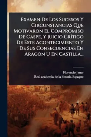 Examen de los Sucesos y Circunstancias que Motivaron el Compromiso de Caspe, y Juicio Crã­tico de este Acontecimiento y de Sus Consecuencias en Aragã³N u en Castilla...