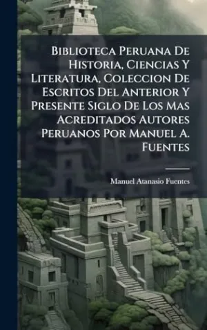 Biblioteca Peruana de Historia, Ciencias y Literatura, Coleccion de Escritos del Anterior y Presente Siglo de los Mas Acreditados Autores Peruanos por Manuel a. Fuentes