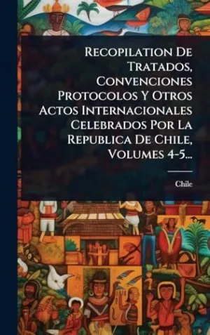 RECOPILATION DE TRATADOS, CONVENCIONES PROTOCOLOS Y OTROS ACTOS INTERNACIONALES CELEBRADOS POR LA REPUBLICA DE CHILE, VOLUMES 4-5...