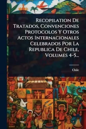 RECOPILATION DE TRATADOS, CONVENCIONES PROTOCOLOS Y OTROS ACTOS INTERNACIONALES CELEBRADOS POR LA REPUBLICA DE CHILE, VOLUMES 4-5...