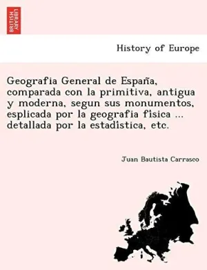 Geografia General de Espan?A, Comparada con la Primitiva, Antigua y Moderna, Segun Sus Monumentos, Esplicada por la Geografia Fi?Sica... Detallada por la Estadi?Stica, Etc.