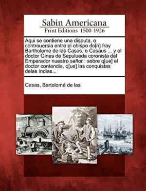 Aqui se Contiene una Disputa, o Controuersia entre el Obispo Do[N] Fray Bartholome de las Casas, o Casaus... Y el Doctor Gines de Sepulueda Coronista del Emperador nuestro Señor