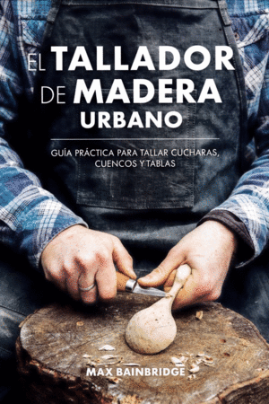 EL TALLADOR DE MADERA URBANO: GUIA PRACTICA PARA TALLAR CUCHARAS, CUENCOS Y TABLAS