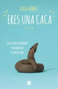 ERES UNA CACA: GUÍA PARA ENTENDER Y DESMONTAR EL MACHISMO