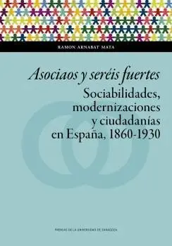 ASOCIAOS Y SERÉIS FUERTES. SOCIABILIDADES, MODERNIZACIONES Y CIUDADANÍAS EN ESPAÑA, 1860-1930 ASOCIAOS Y SERÉIS FUERTES. SOCIABILIDADES, MODERNIZACIONES Y CIUDADANÍAS EN ESPAÑA, 1860-1930