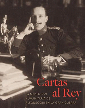 CARTAS AL REY: LA MEDIACIÓN HUMANITARIA DE ALFONSO XIII EN LA GRAN GUERRA