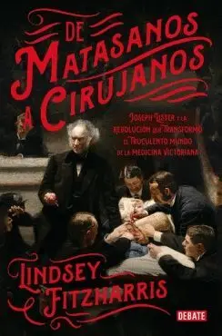 DE MATASANOS A CIRUJANOS: JOSEPH LISTER Y LA REVOLUCIÓN QUE TRANSFORMÓ EL TRUCULENTO MUNDO DE LA MED DE MATASANOS A CIRUJANOS: JOSEPH LISTER Y LA REVOLUCIÓN QUE TRANSFORMÓ EL TRUCULENTO MUNDO DE LA MED